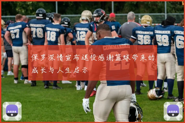 保罗深情宣布退役感谢篮球带来的成长与人生启示