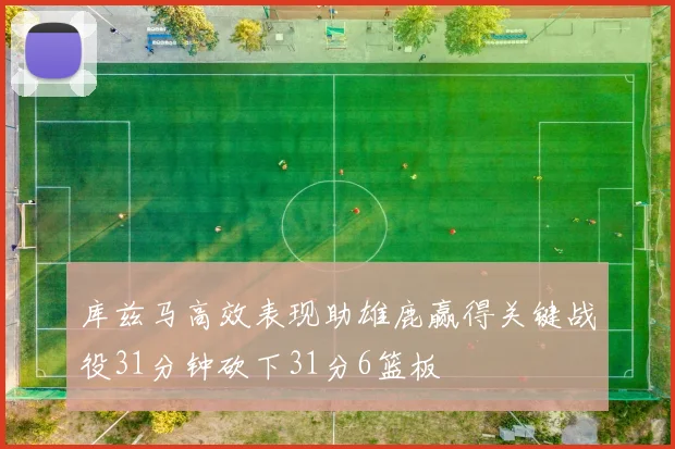 库兹马高效表现助雄鹿赢得关键战役31分钟砍下31分6篮板