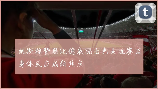 纳斯称赞恩比德表现出色关注赛后身体反应成新焦点