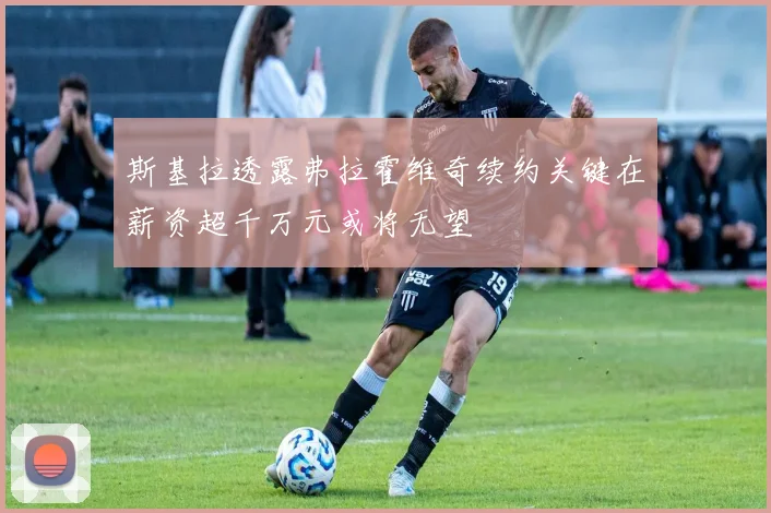 斯基拉透露弗拉霍维奇续约关键在薪资超千万元或将无望