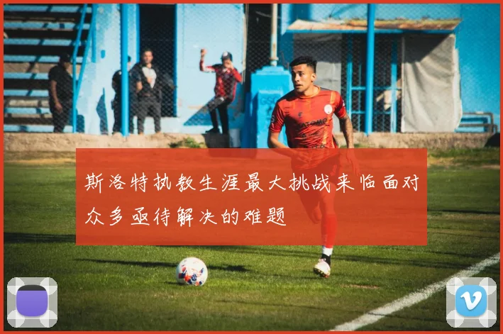 斯洛特执教生涯最大挑战来临面对众多亟待解决的难题