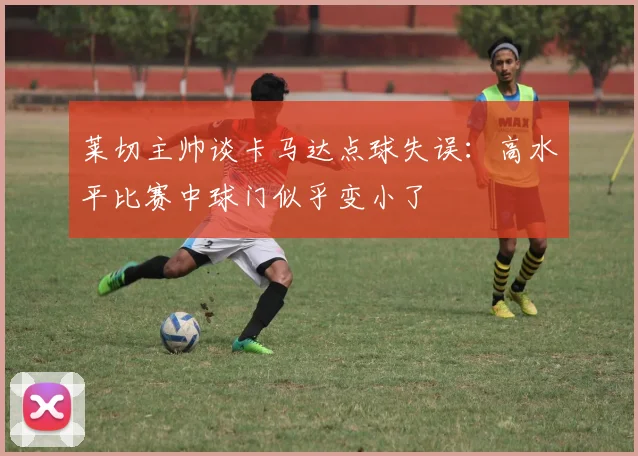 莱切主帅谈卡马达点球失误：高水平比赛中球门似乎变小了
