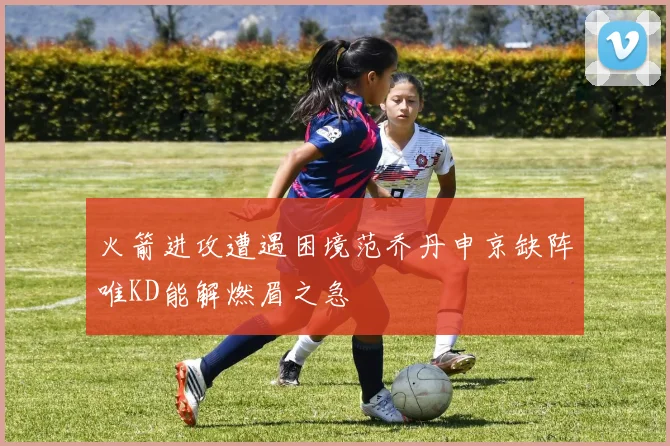 火箭进攻遭遇困境范乔丹申京缺阵唯KD能解燃眉之急