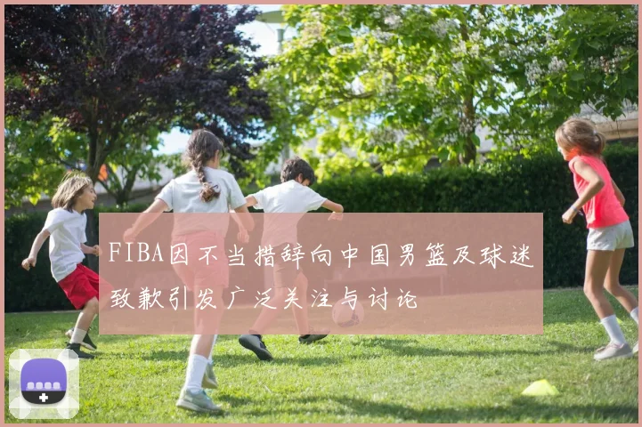 FIBA因不当措辞向中国男篮及球迷致歉引发广泛关注与讨论