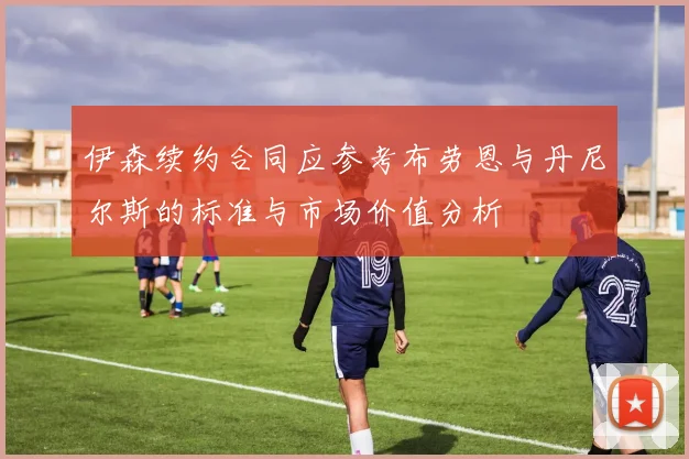 伊森续约合同应参考布劳恩与丹尼尔斯的标准与市场价值分析