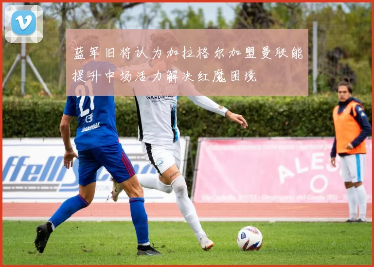 蓝军旧将认为加拉格尔加盟曼联能提升中场活力解决红魔困境