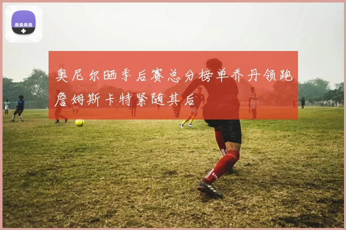 奥尼尔晒季后赛总分榜单乔丹领跑詹姆斯卡特紧随其后