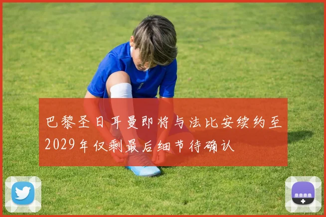 巴黎圣日耳曼即将与法比安续约至2029年仅剩最后细节待确认