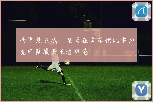西甲焦点战：皇马在国家德比中力克巴萨展现王者风范