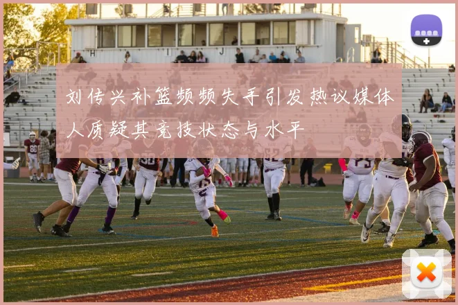 刘传兴补篮频频失手引发热议媒体人质疑其竞技状态与水平