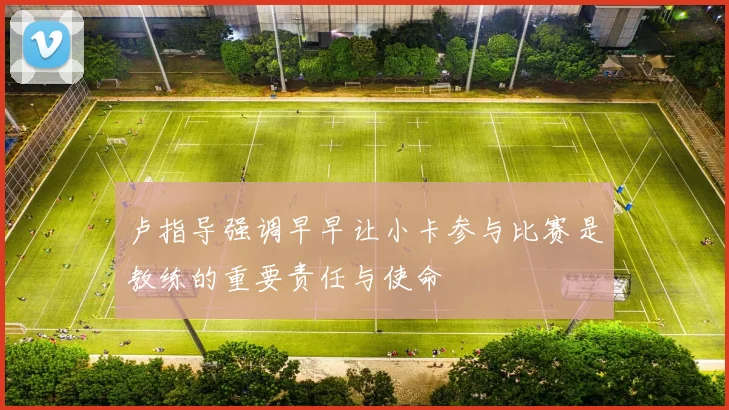 卢指导强调早早让小卡参与比赛是教练的重要责任与使命