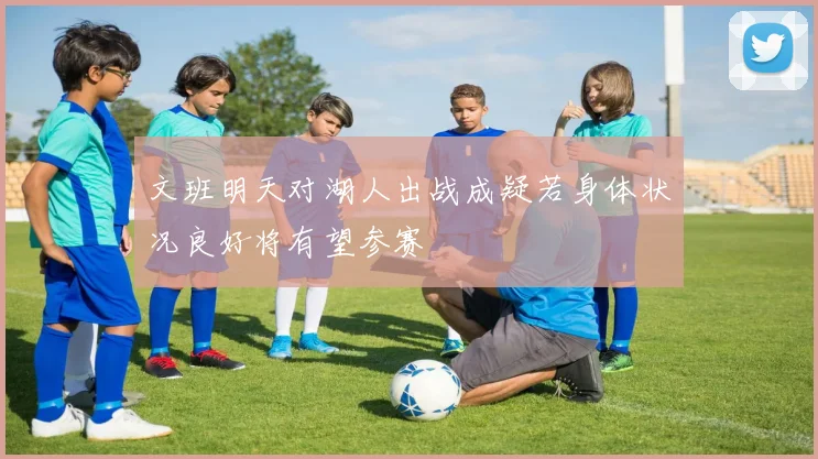 文班明天对湖人出战成疑若身体状况良好将有望参赛