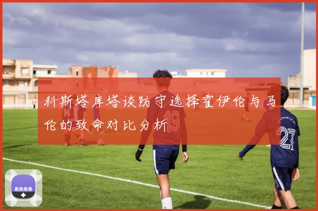 科斯塔库塔谈防守选择霍伊伦与马伦的致命对比分析