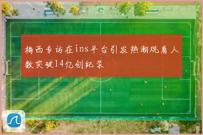 梅西专访在ins平台引发热潮观看人数突破14亿创纪录