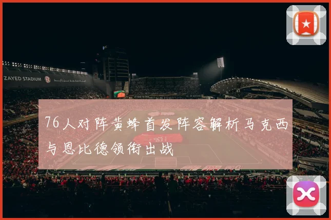76人对阵黄蜂首发阵容解析马克西与恩比德领衔出战