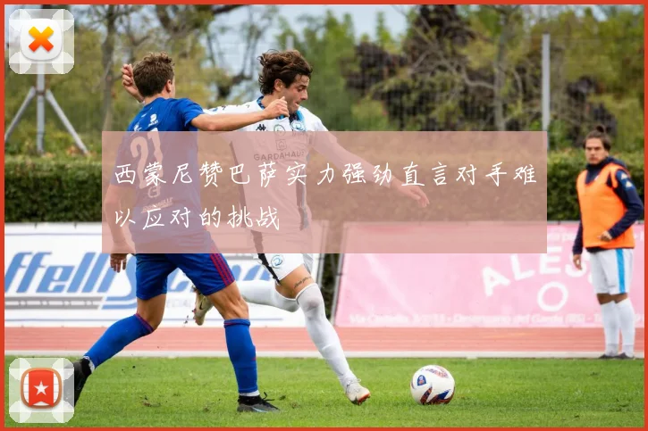西蒙尼赞巴萨实力强劲直言对手难以应对的挑战