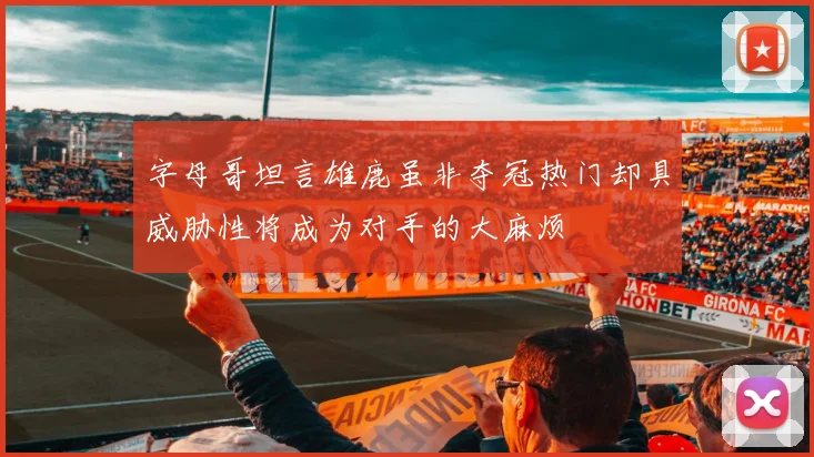 字母哥坦言雄鹿虽非夺冠热门却具威胁性将成为对手的大麻烦