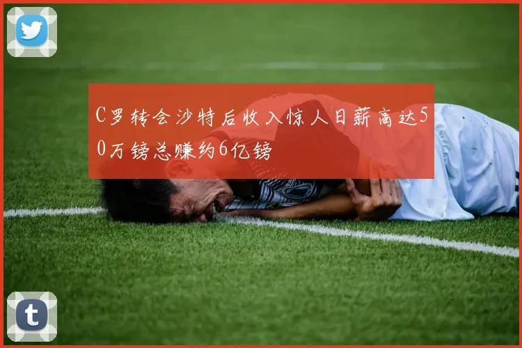 C罗转会沙特后收入惊人日薪高达50万镑总赚约6亿镑