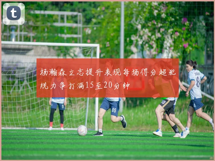 杨瀚森立志提升表现每场得分超犯规力争打满15至20分钟