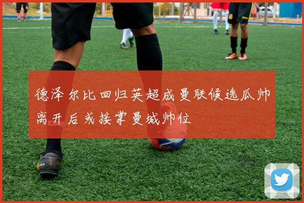 德泽尔比回归英超成曼联候选瓜帅离开后或接掌曼城帅位