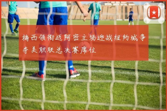 梅西领衔迈阿密主场迎战纽约城争夺美职联总决赛席位