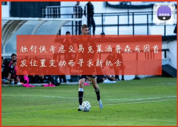 独行侠考虑交易克莱汤普森或因首发位置变动而寻求新机会