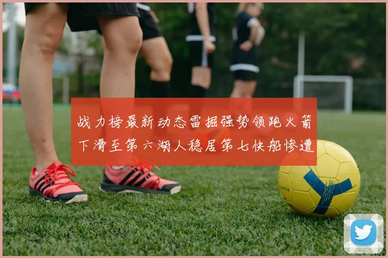 战力榜最新动态雷掘强势领跑火箭下滑至第六湖人稳居第七快船惨遭重创跌至二十七位
