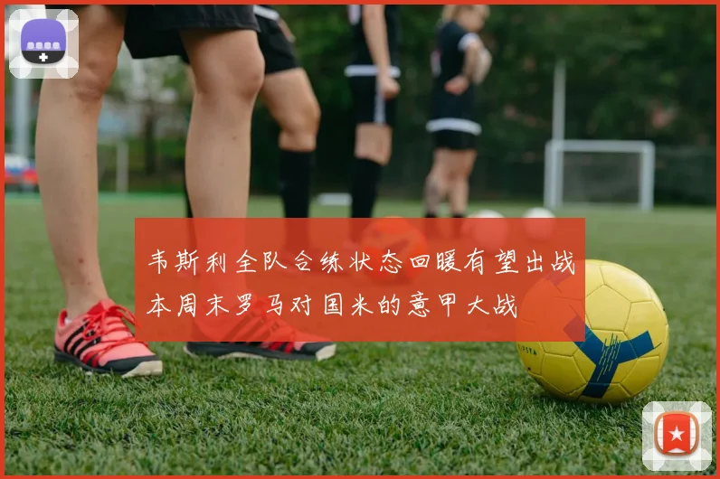 韦斯利全队合练状态回暖有望出战本周末罗马对国米的意甲大战