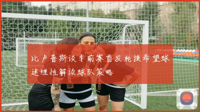 比卢普斯谈季前赛首发轮换希望球迷理性解读球队策略