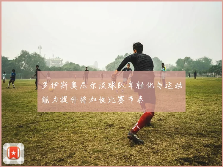 罗伊斯奥尼尔谈球队年轻化与运动能力提升将加快比赛节奏