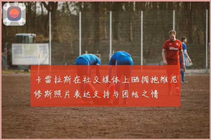 卡雷拉斯在社交媒体上晒拥抱维尼修斯照片表达支持与团结之情
