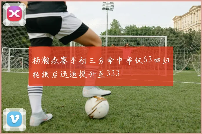 杨瀚森赛季初三分命中率仅63回归轮换后迅速提升至333