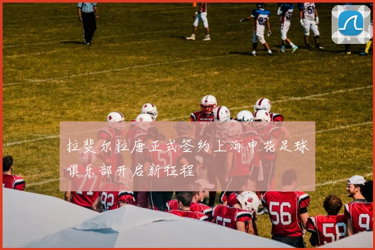 拉斐尔拉唐正式签约上海申花足球俱乐部开启新征程