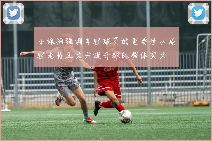 小佩顿强调年轻球员的重要性以减轻老将压力并提升球队整体实力