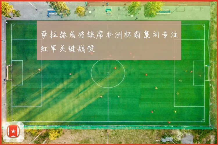 萨拉赫或将缺席非洲杯前集训专注红军关键战役