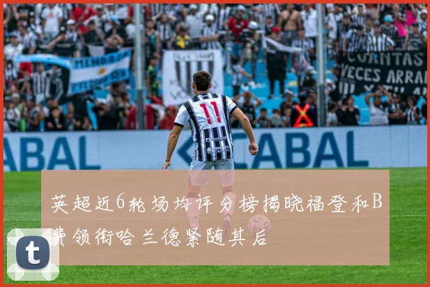 英超近6轮场均评分榜揭晓福登和B费领衔哈兰德紧随其后