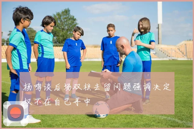 杨鸣谈后场双核去留问题强调决定权不在自己手中