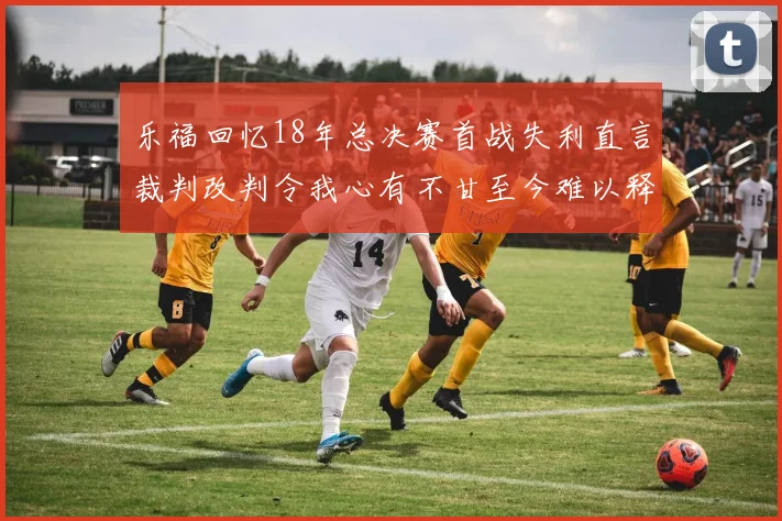 乐福回忆18年总决赛首战失利直言裁判改判令我心有不甘至今难以释怀