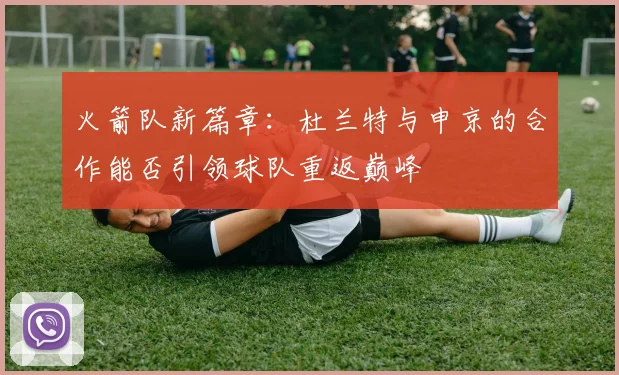 火箭队新篇章：杜兰特与申京的合作能否引领球队重返巅峰