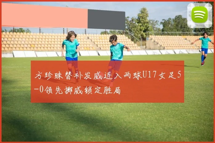 方珍珠替补发威连入两球U17女足5-0领先挪威锁定胜局