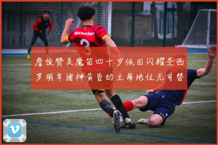 詹俊赞美魔笛四十岁依旧闪耀圣西罗明年诸神黄昏的主角地位无可替代