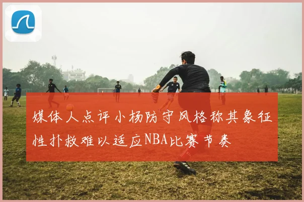 媒体人点评小杨防守风格称其象征性扑救难以适应NBA比赛节奏
