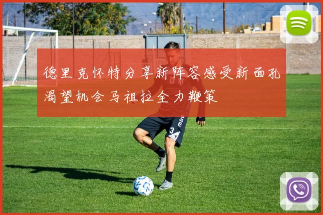 德里克怀特分享新阵容感受新面孔渴望机会马祖拉全力鞭策